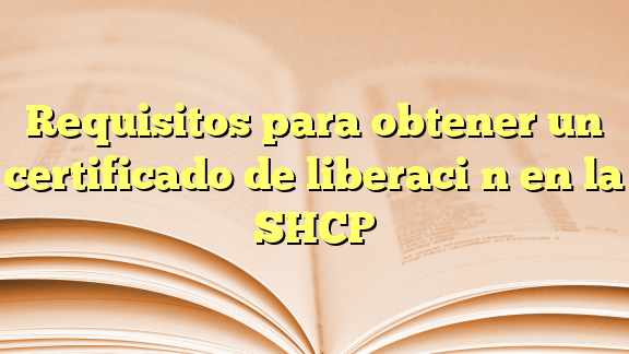 requisitos para obtener un certificado de liberacion en la shcp