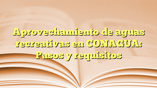 Aprovechamiento de aguas recreativas en CONAGUA: Pasos y requisitos