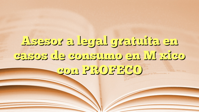 Asesoría legal gratuita en casos de consumo en México con PROFECO