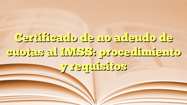 Certificado de no adeudo de cuotas al IMSS: procedimiento y requisitos
