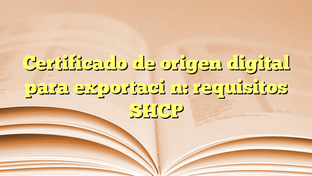 Certificado de origen digital para exportación: requisitos SHCP
