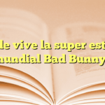 ¿Dónde vive la super estrella mundial Bad Bunny?