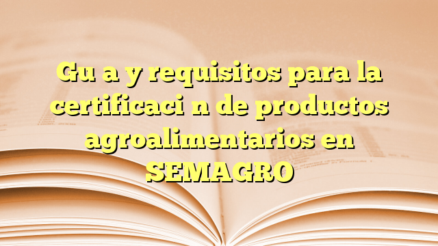 Guía y requisitos para la certificación de productos agroalimentarios en SEMAGRO