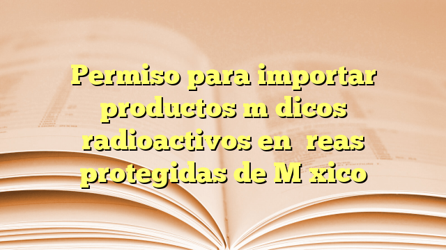 Permiso para importar productos médicos radioactivos en áreas protegidas de México