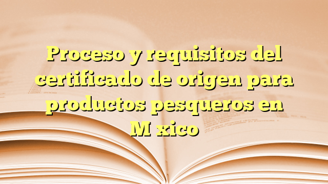 Proceso y requisitos del certificado de origen para productos pesqueros en México