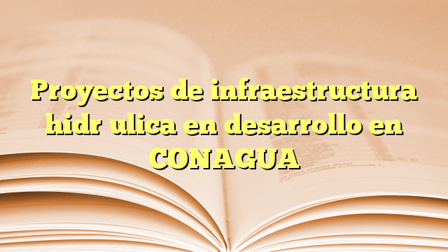Proyectos de infraestructura hidráulica en desarrollo en CONAGUA