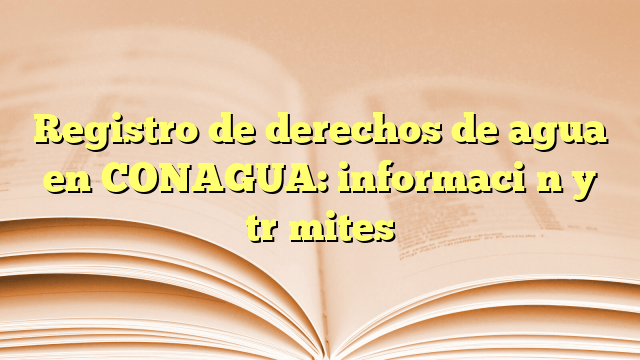 Registro de derechos de agua en CONAGUA: información y trámites