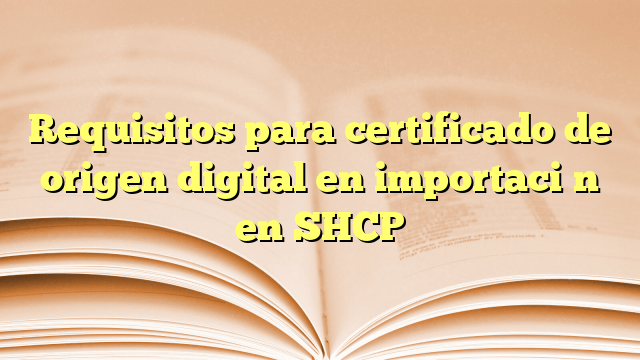 Requisitos para certificado de origen digital en importación en SHCP