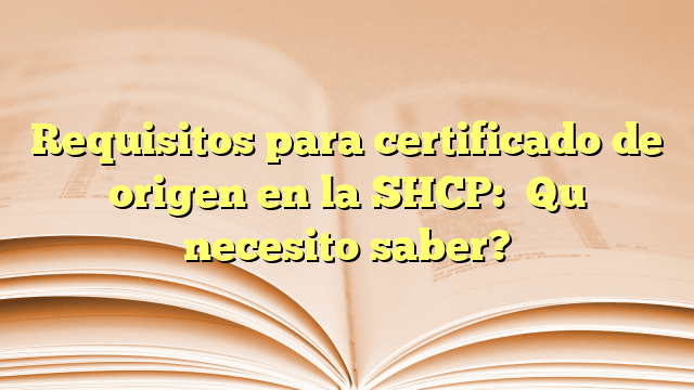 Requisitos para certificado de origen en la SHCP: ¿Qué necesito saber?