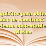 Requisitos para obtener permiso de construcción de vivienda sustentable en México
