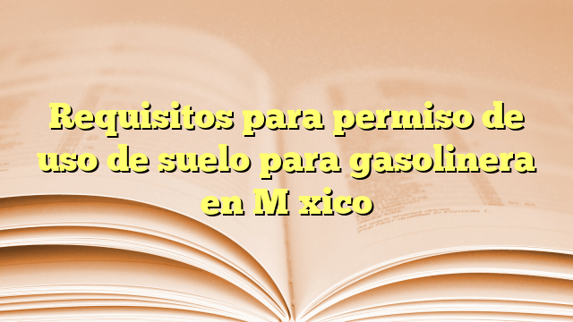 Requisitos para permiso de uso de suelo para gasolinera en México