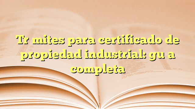 Trámites para certificado de propiedad industrial: guía completa