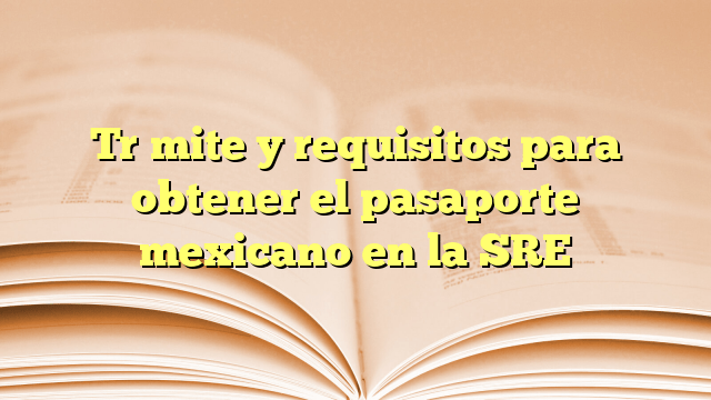 Trámite y requisitos para obtener el pasaporte mexicano en la SRE